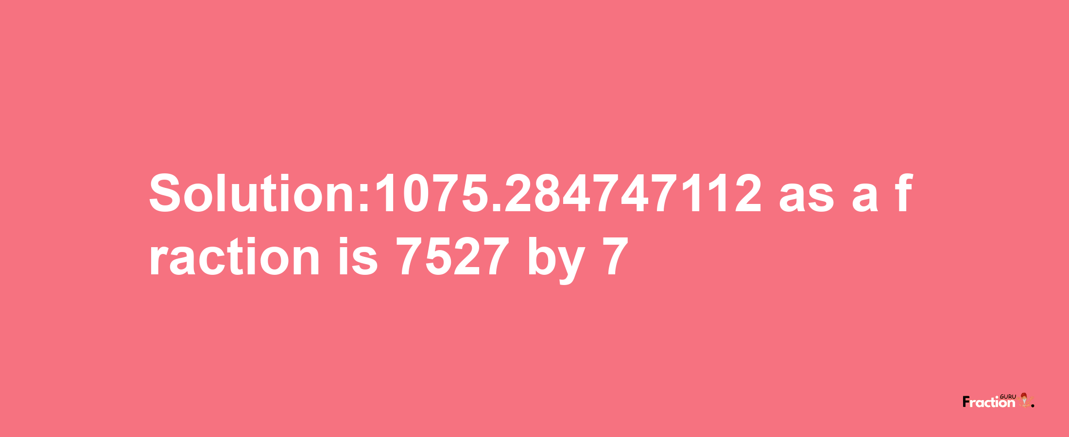 Solution:1075.284747112 as a fraction is 7527/7