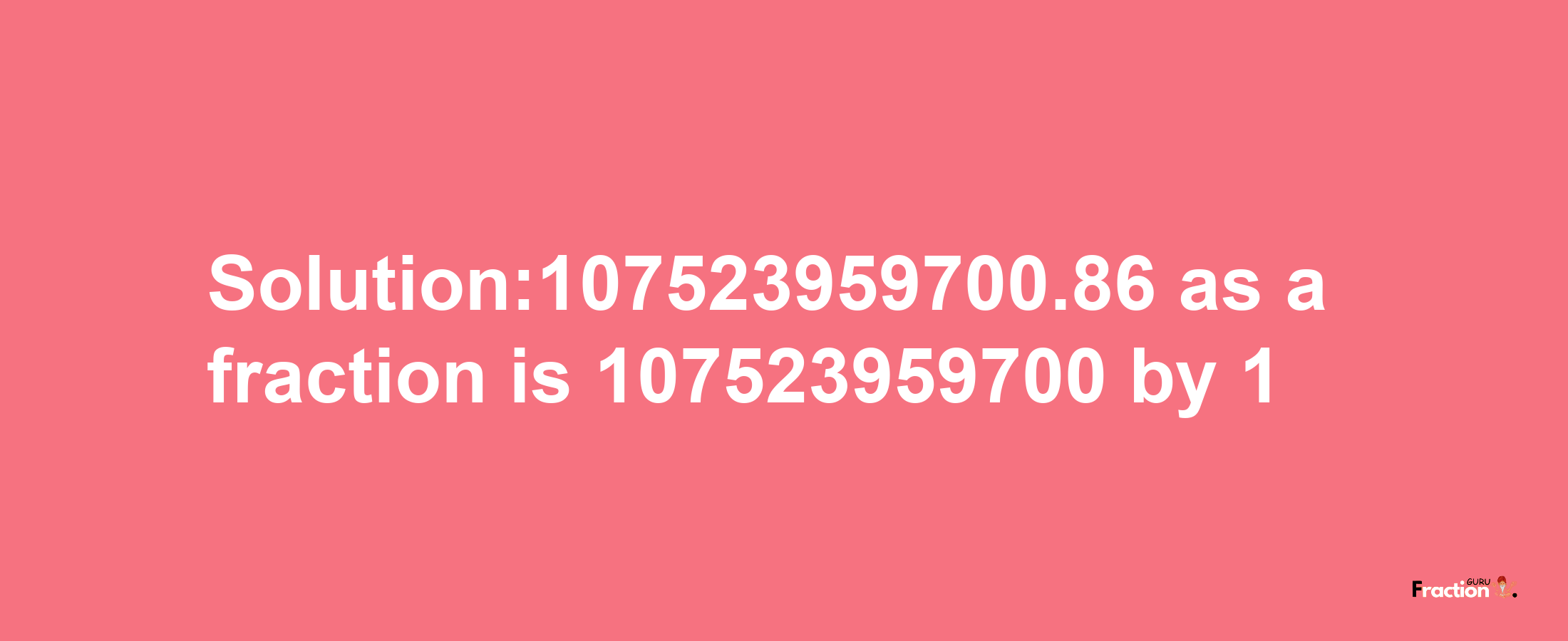 Solution:107523959700.86 as a fraction is 107523959700/1