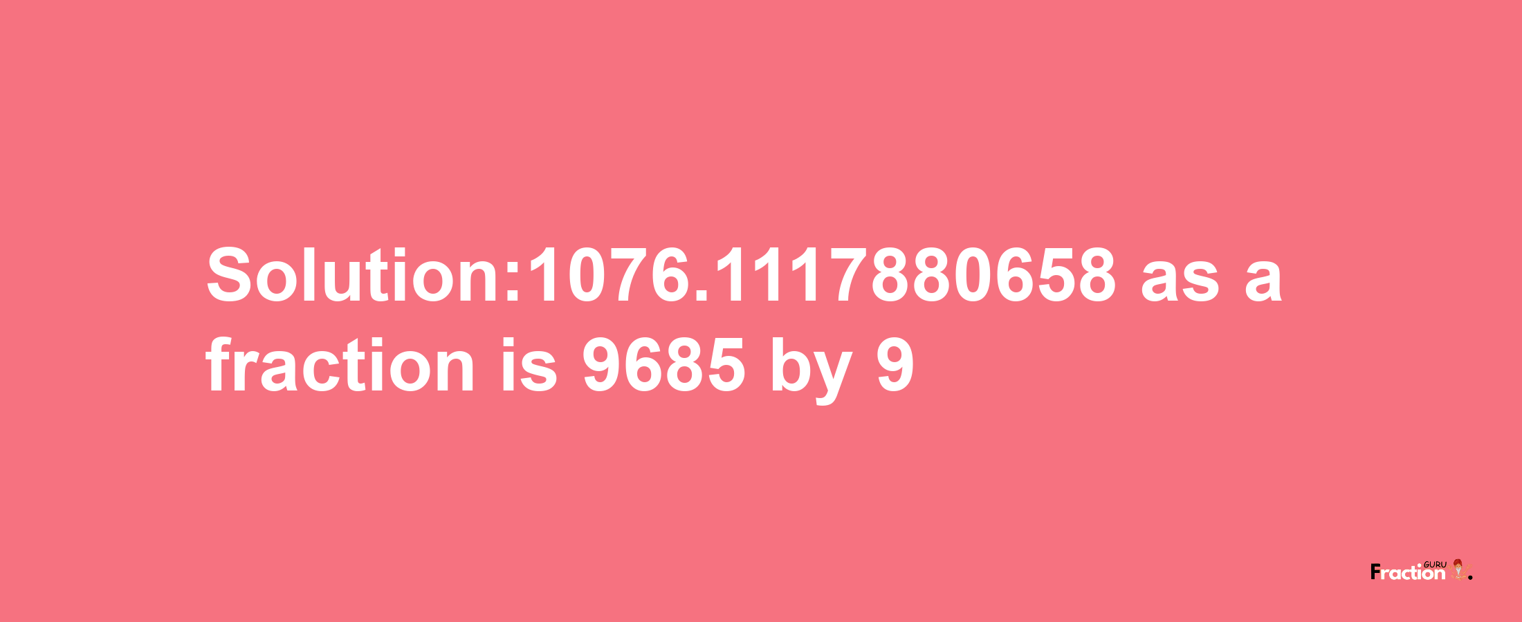 Solution:1076.1117880658 as a fraction is 9685/9