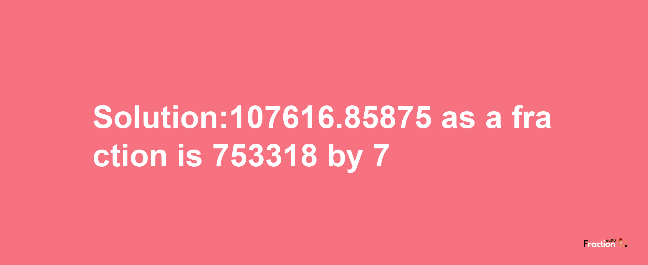 Solution:107616.85875 as a fraction is 753318/7