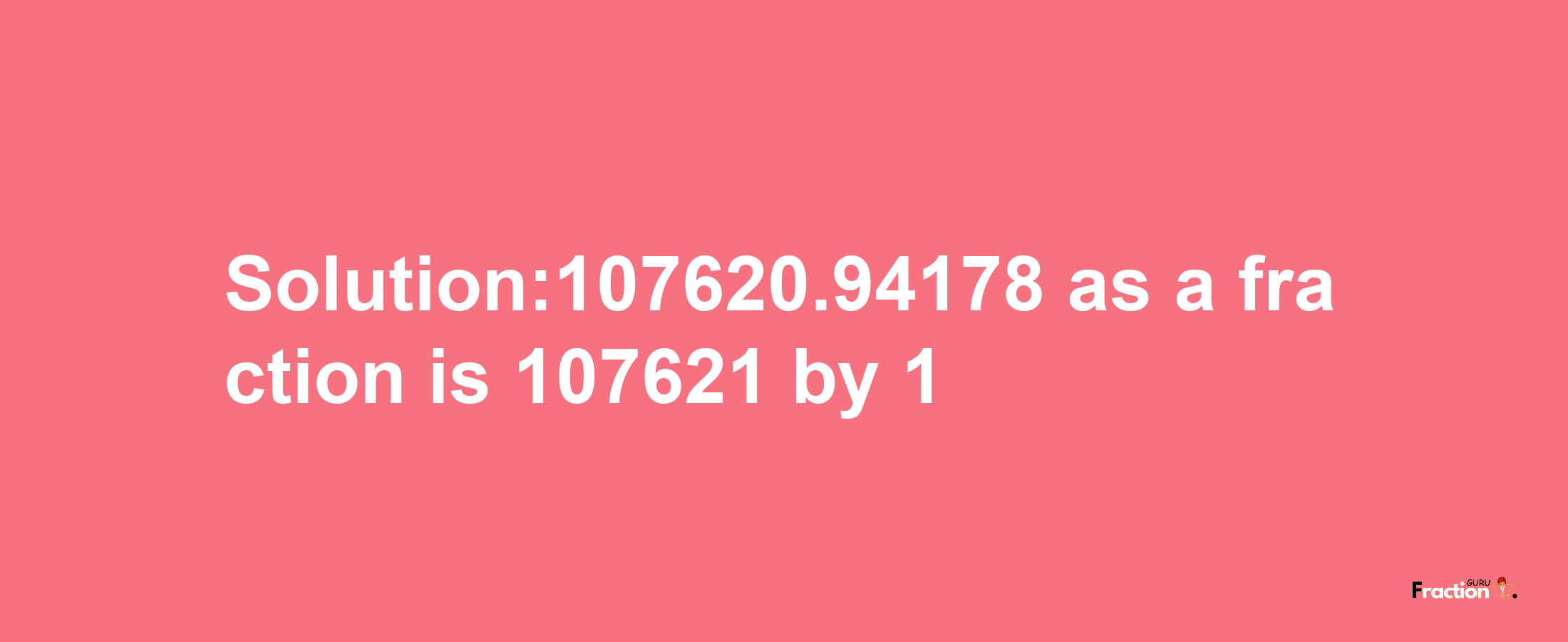 Solution:107620.94178 as a fraction is 107621/1