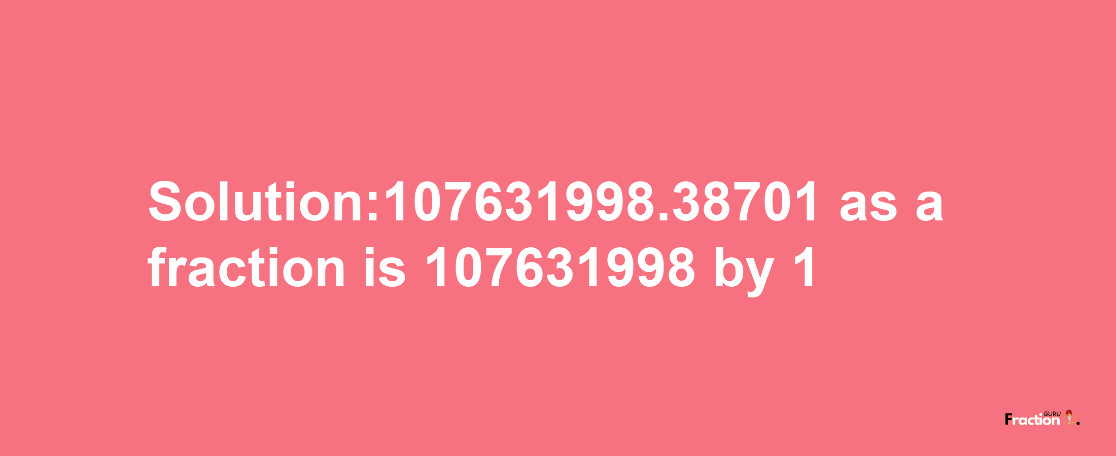 Solution:107631998.38701 as a fraction is 107631998/1