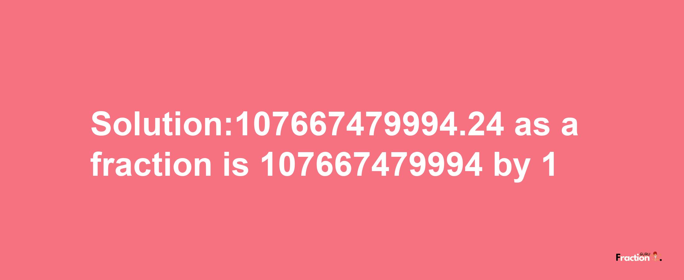 Solution:107667479994.24 as a fraction is 107667479994/1