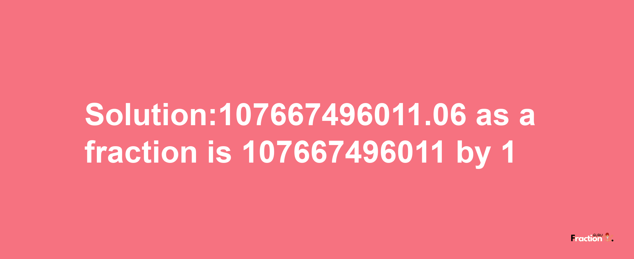 Solution:107667496011.06 as a fraction is 107667496011/1