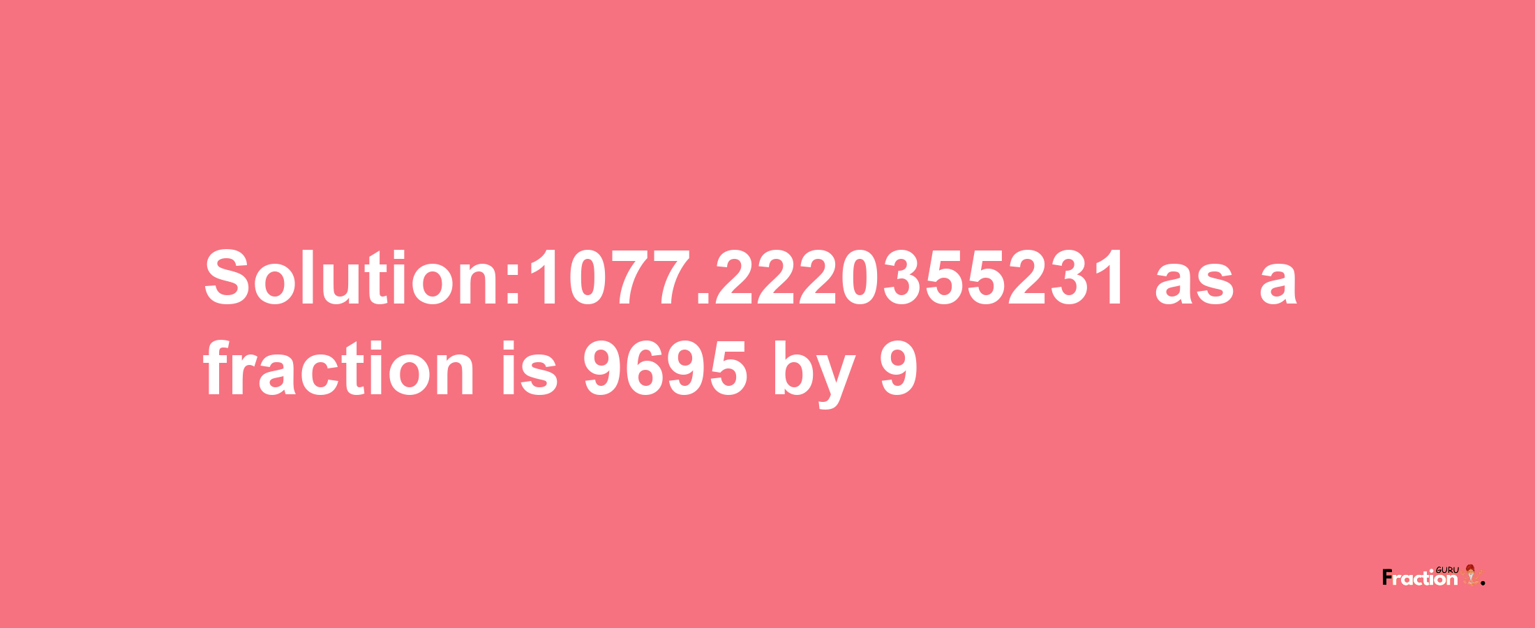 Solution:1077.2220355231 as a fraction is 9695/9