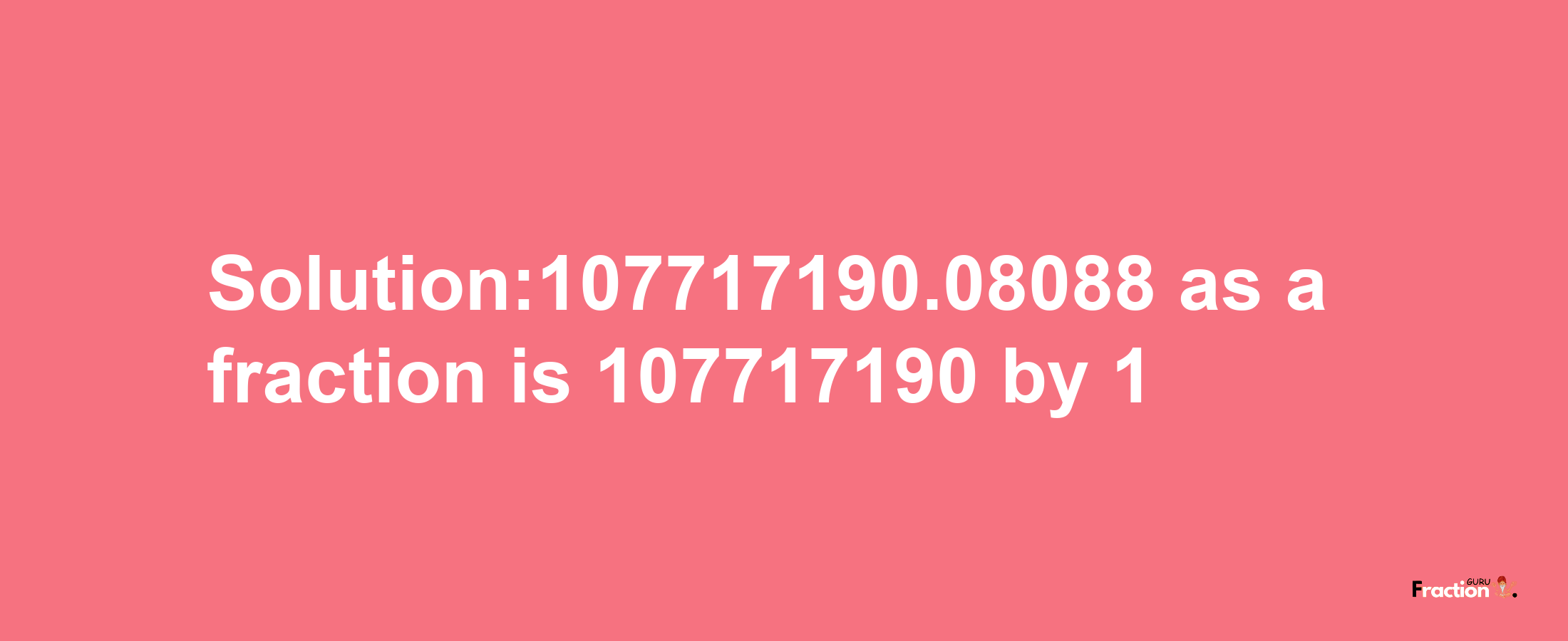 Solution:107717190.08088 as a fraction is 107717190/1