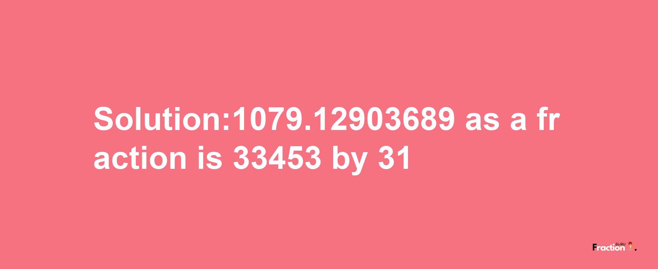 Solution:1079.12903689 as a fraction is 33453/31