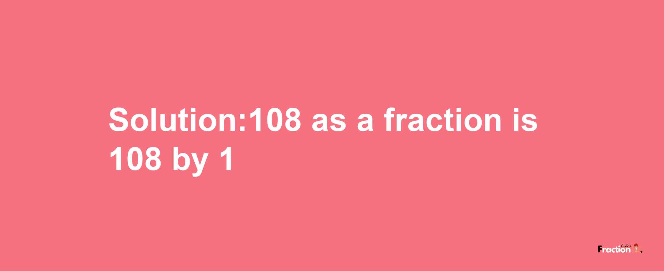 Solution:108 as a fraction is 108/1