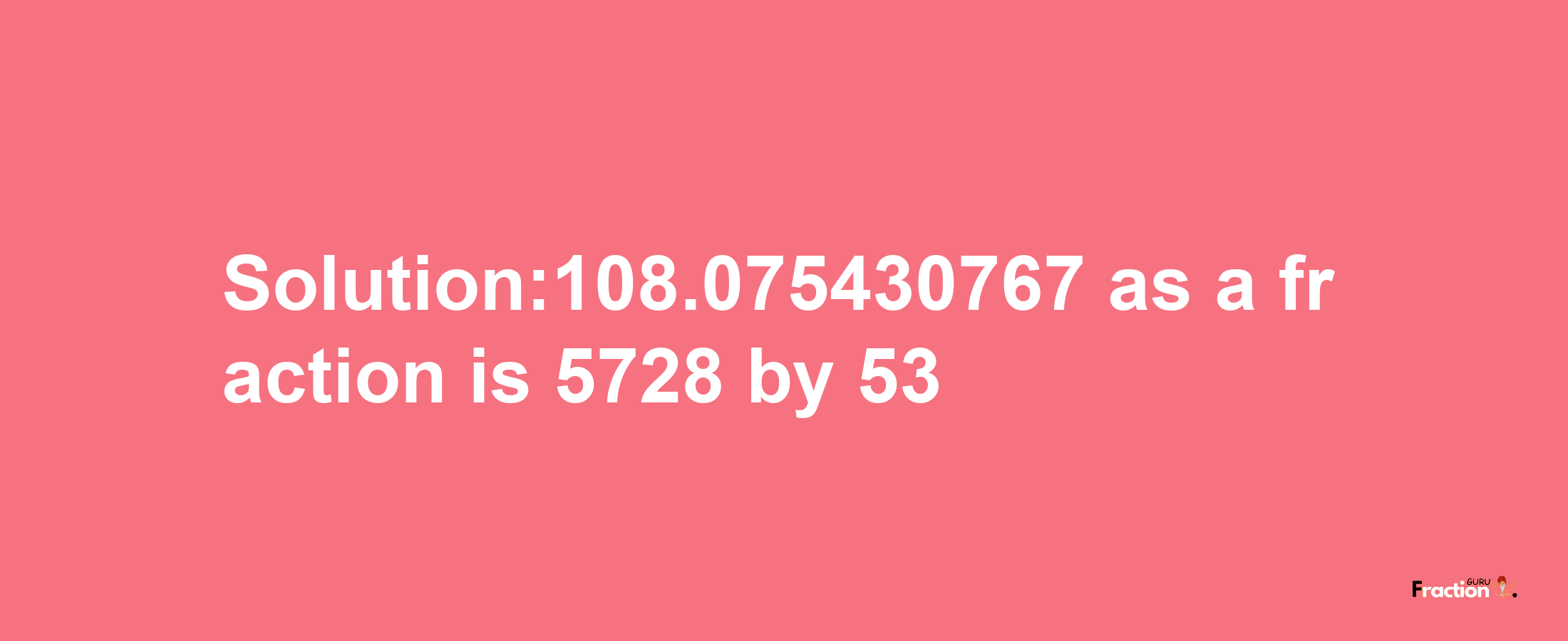 Solution:108.075430767 as a fraction is 5728/53