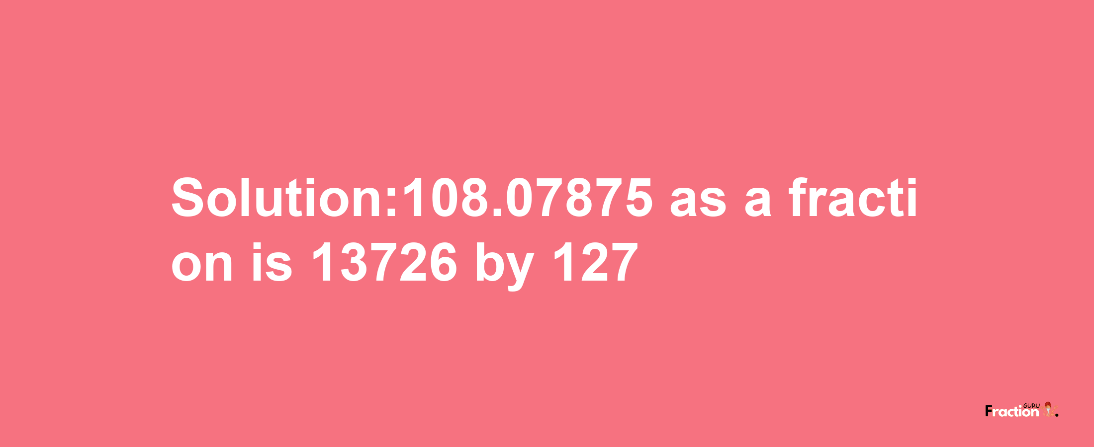 Solution:108.07875 as a fraction is 13726/127