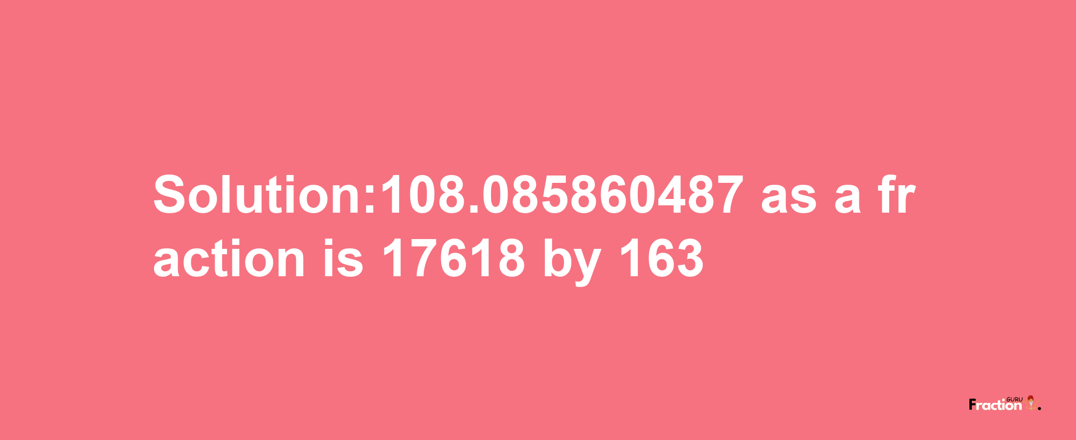 Solution:108.085860487 as a fraction is 17618/163