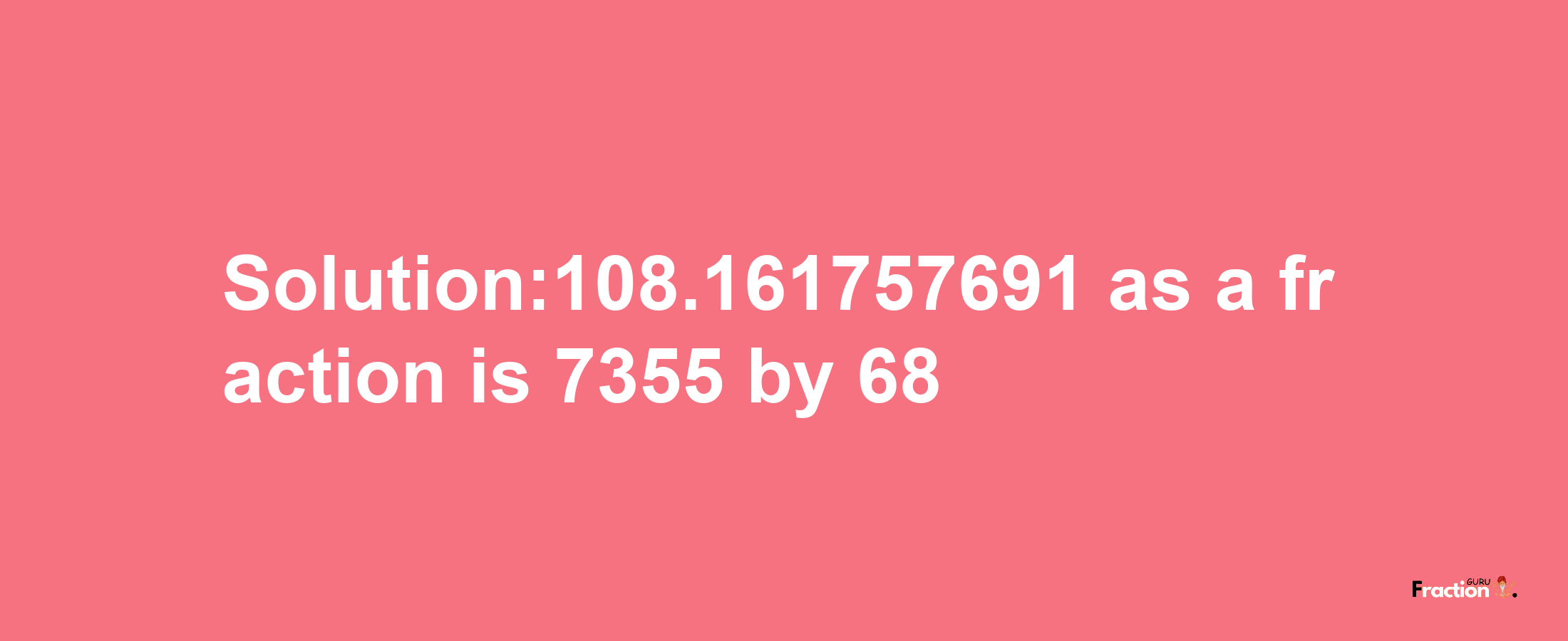 Solution:108.161757691 as a fraction is 7355/68