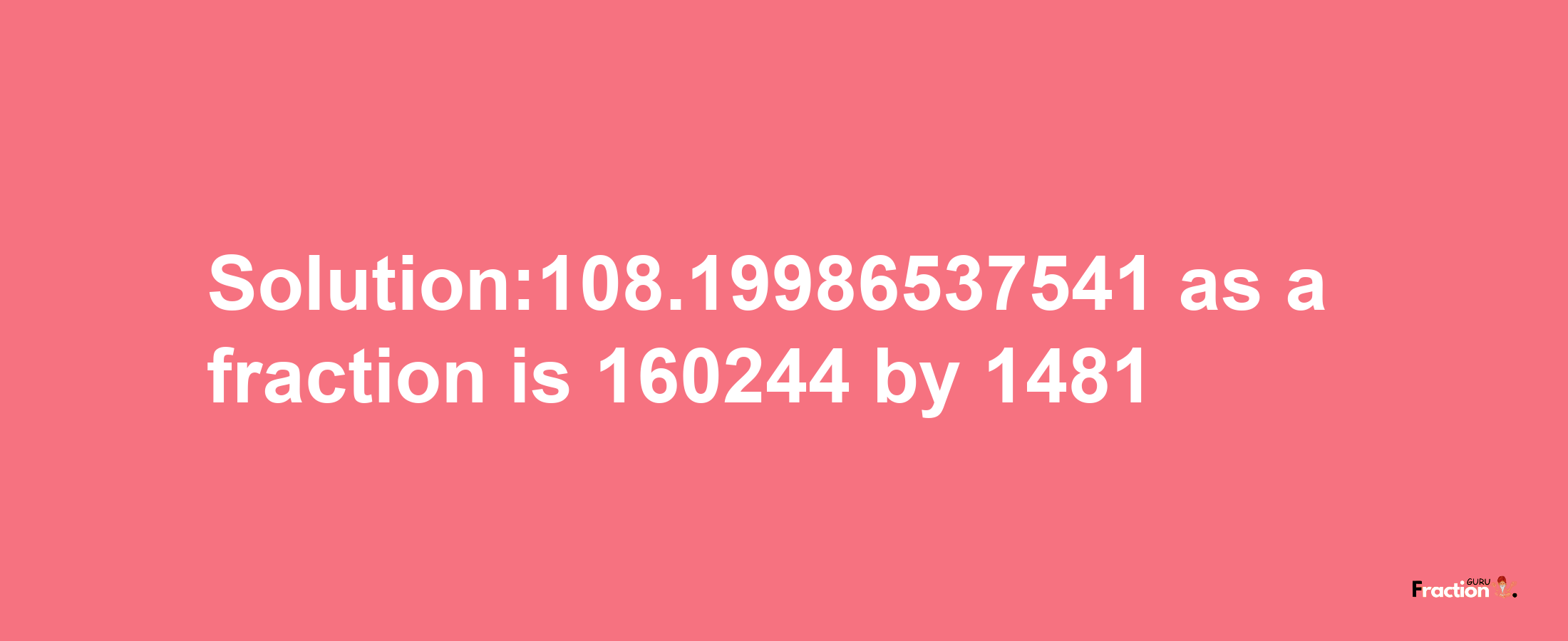 Solution:108.19986537541 as a fraction is 160244/1481