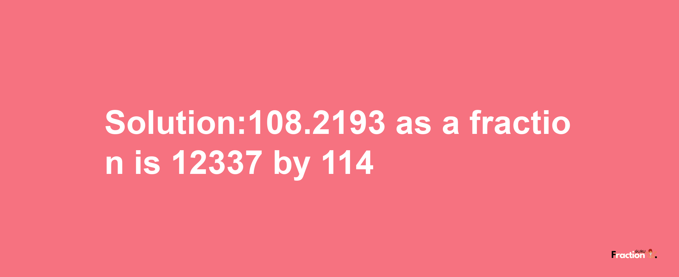 Solution:108.2193 as a fraction is 12337/114