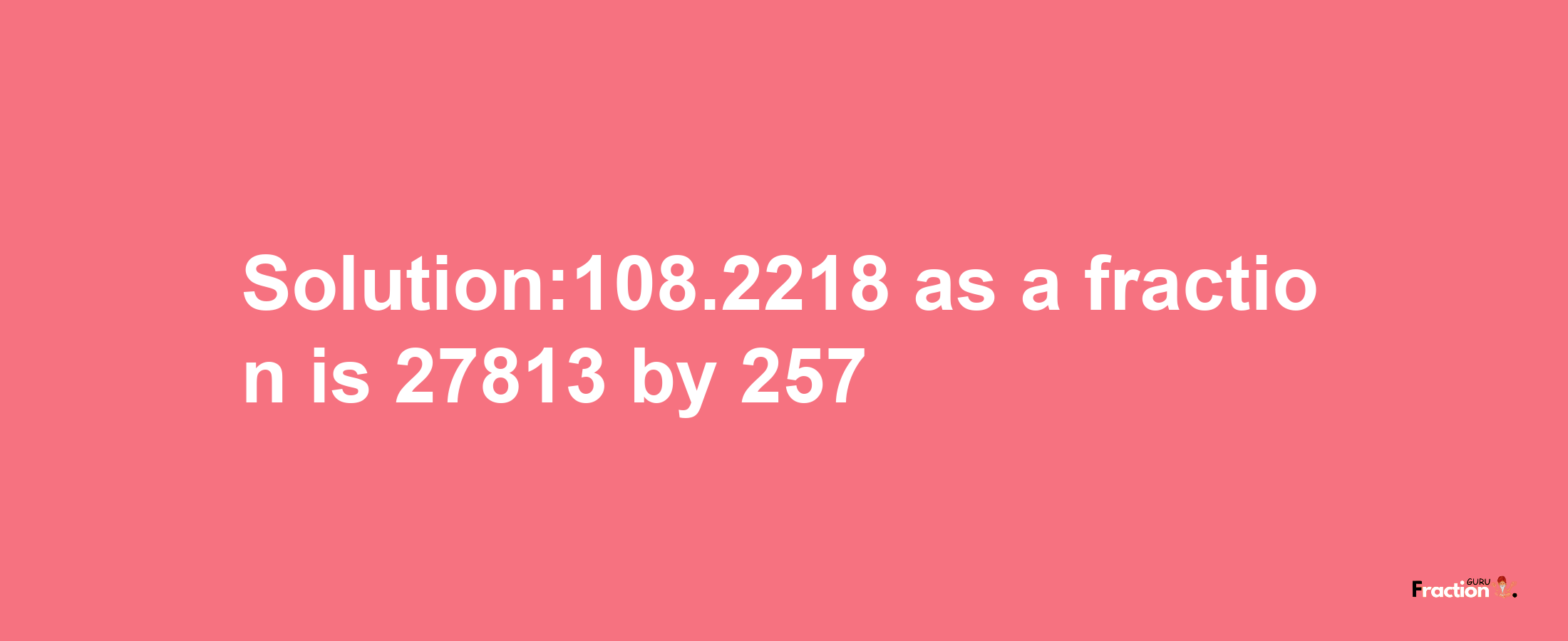 Solution:108.2218 as a fraction is 27813/257