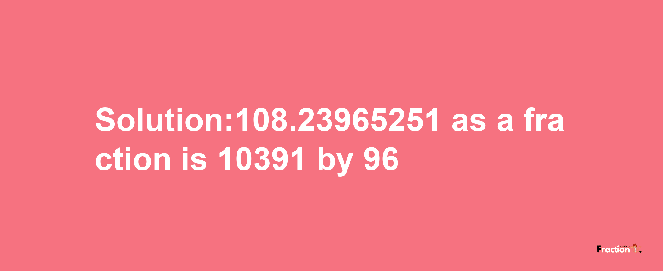 Solution:108.23965251 as a fraction is 10391/96