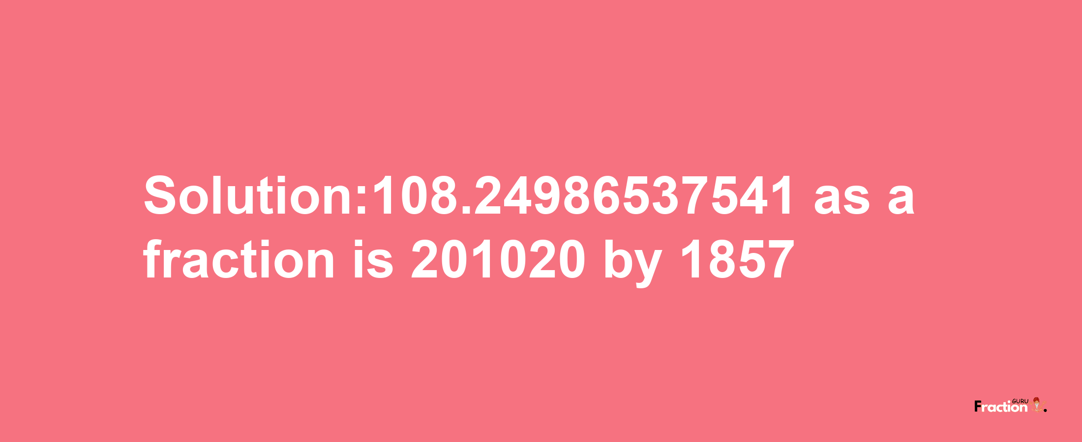 Solution:108.24986537541 as a fraction is 201020/1857