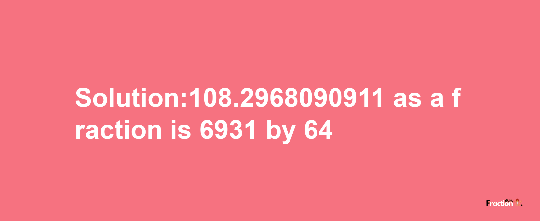 Solution:108.2968090911 as a fraction is 6931/64