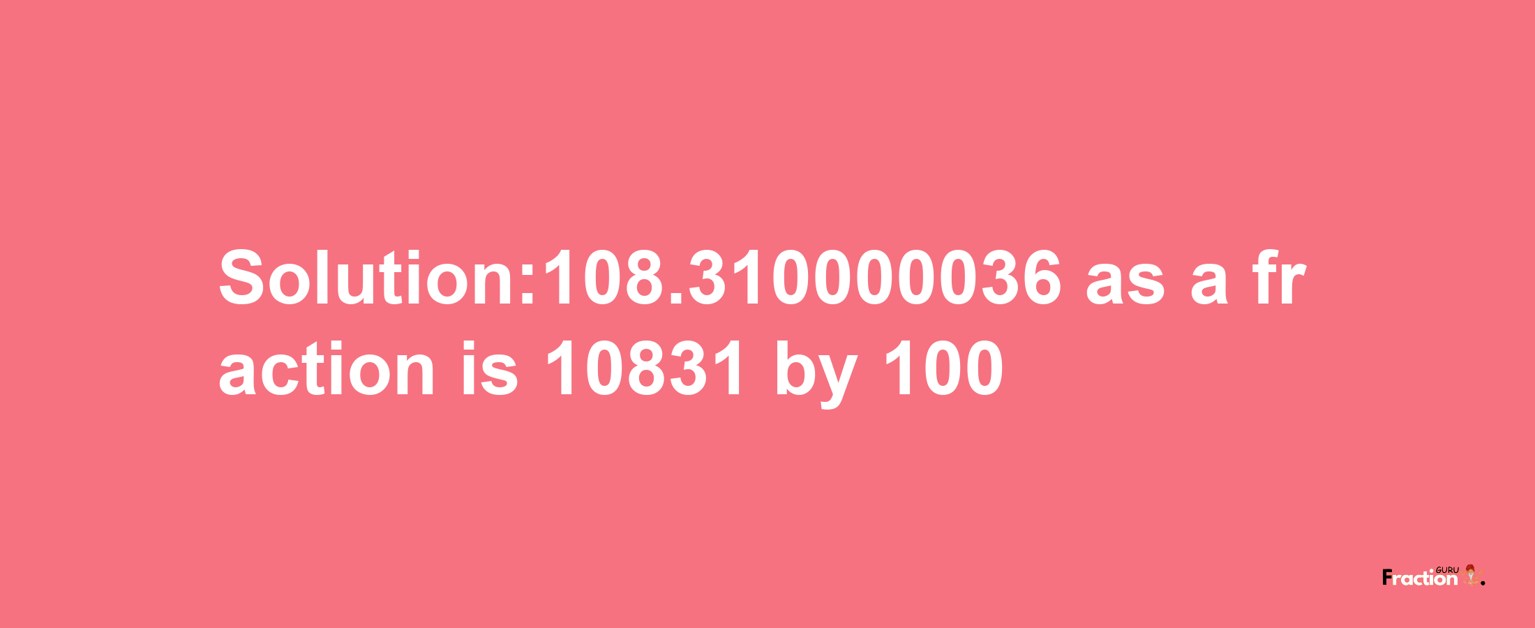 Solution:108.310000036 as a fraction is 10831/100