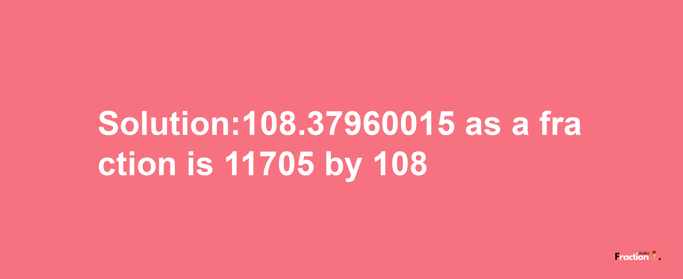 Solution:108.37960015 as a fraction is 11705/108