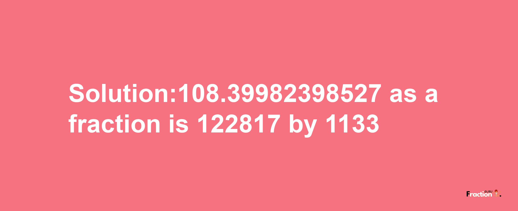 Solution:108.39982398527 as a fraction is 122817/1133