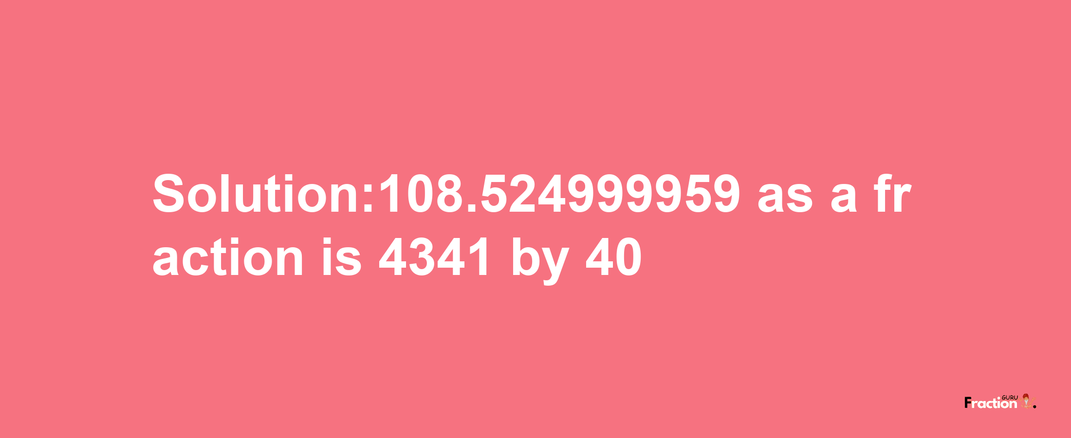 Solution:108.524999959 as a fraction is 4341/40