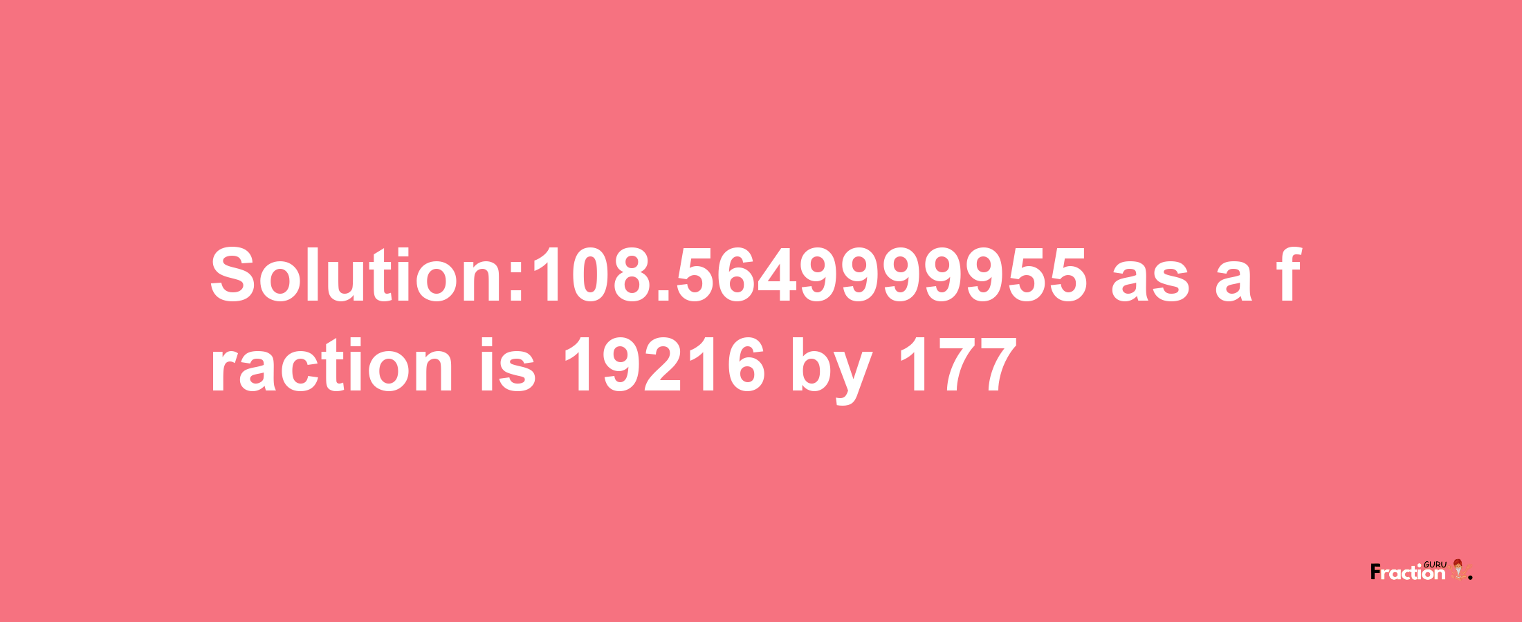 Solution:108.5649999955 as a fraction is 19216/177