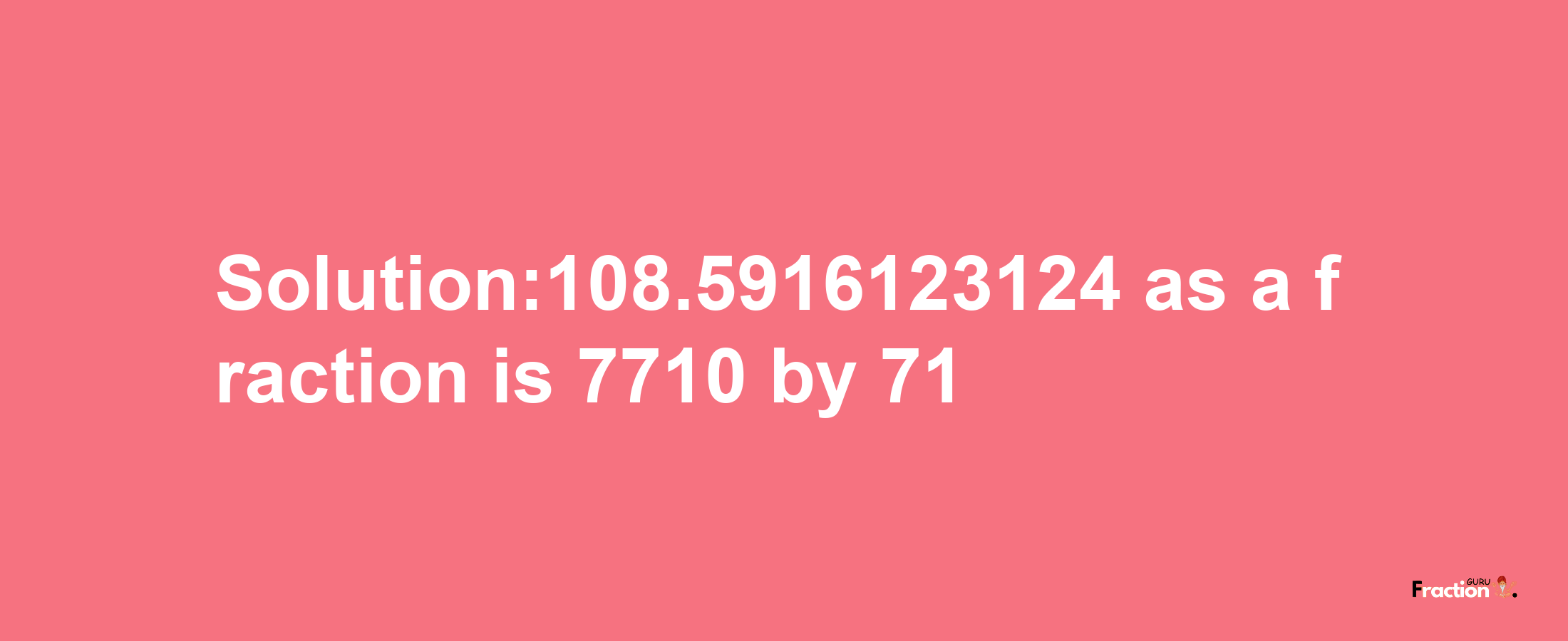 Solution:108.5916123124 as a fraction is 7710/71