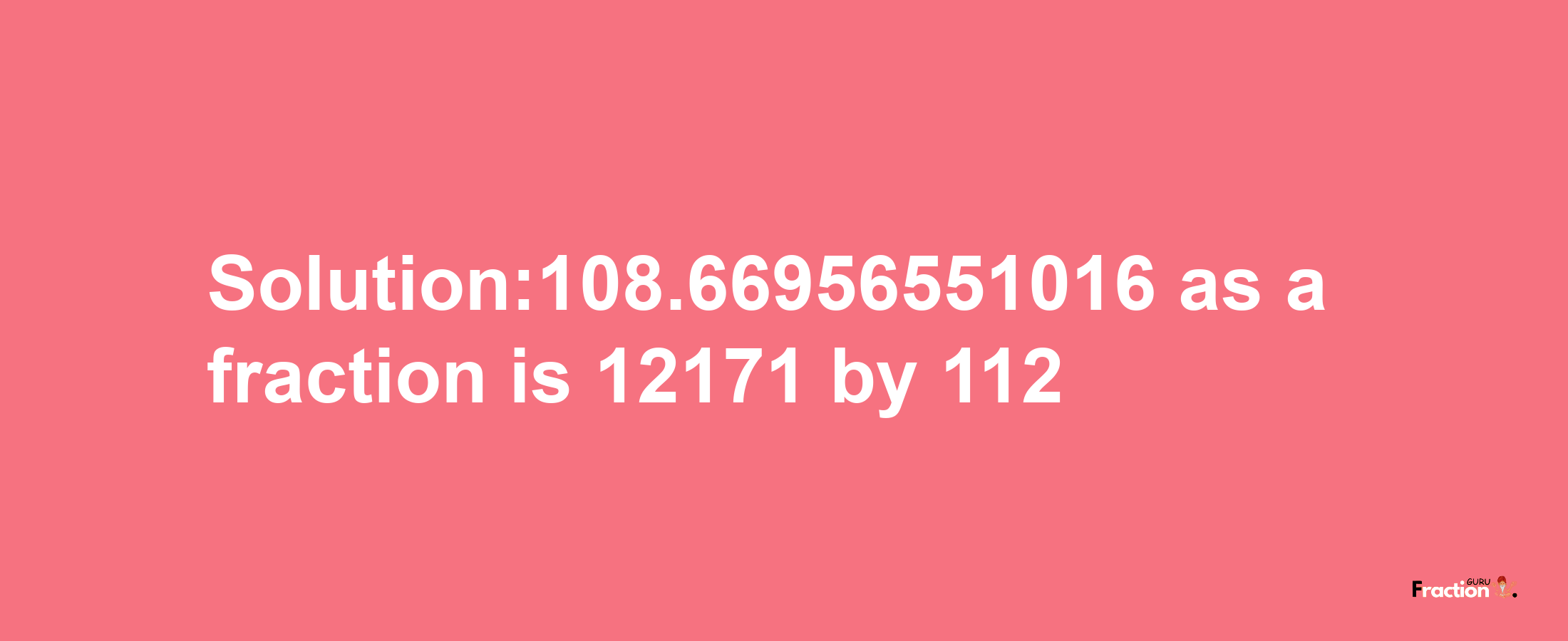 Solution:108.66956551016 as a fraction is 12171/112