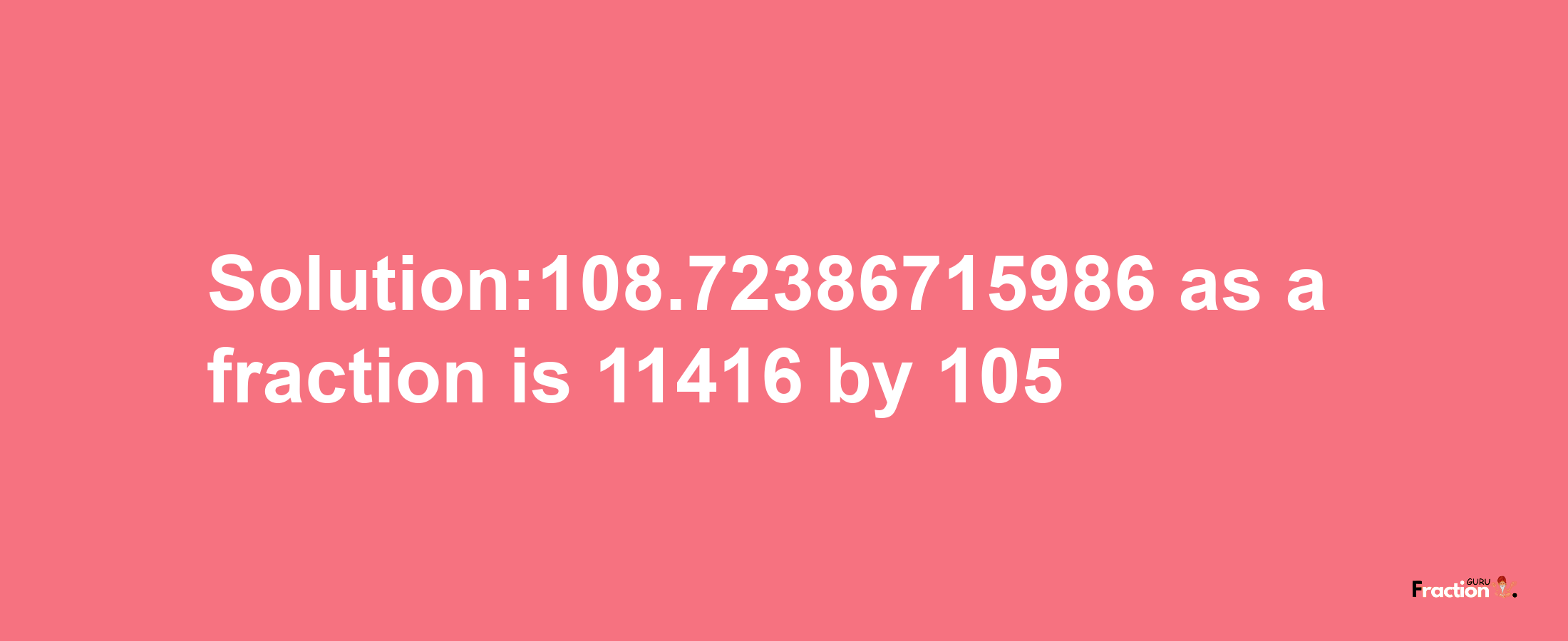 Solution:108.72386715986 as a fraction is 11416/105