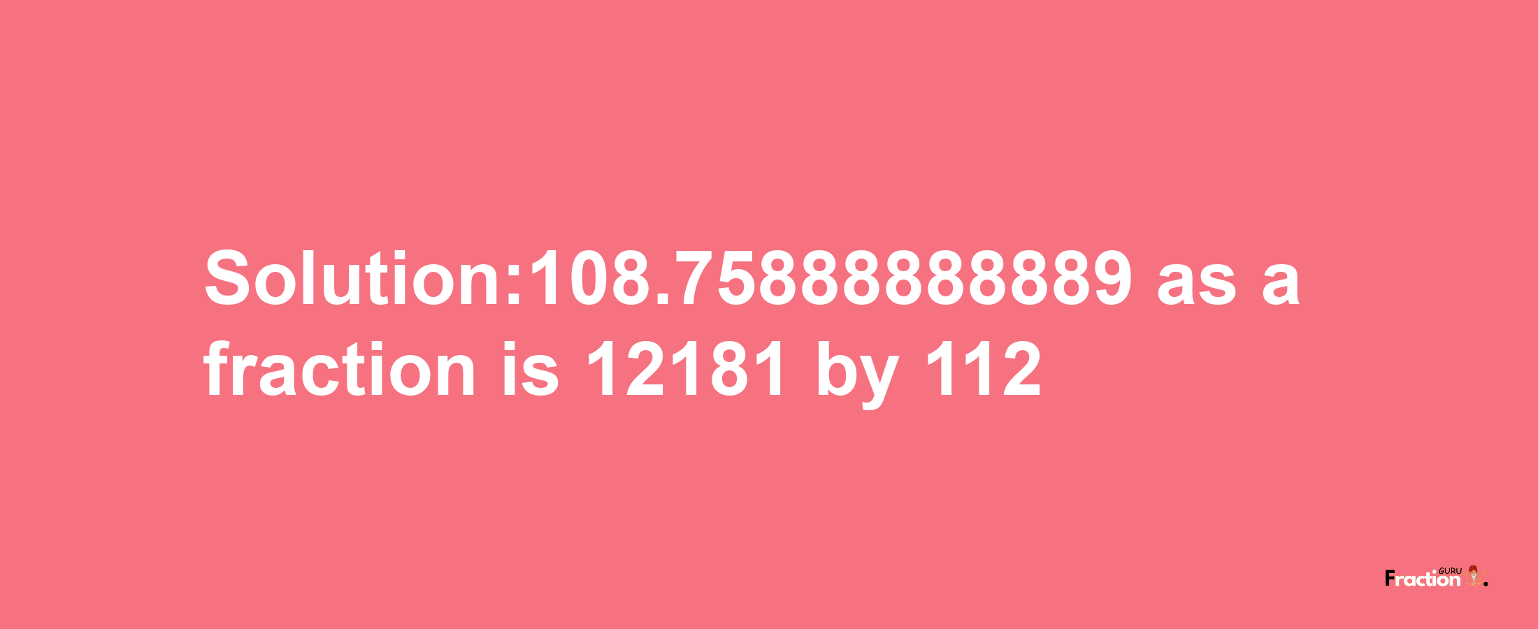 Solution:108.75888888889 as a fraction is 12181/112