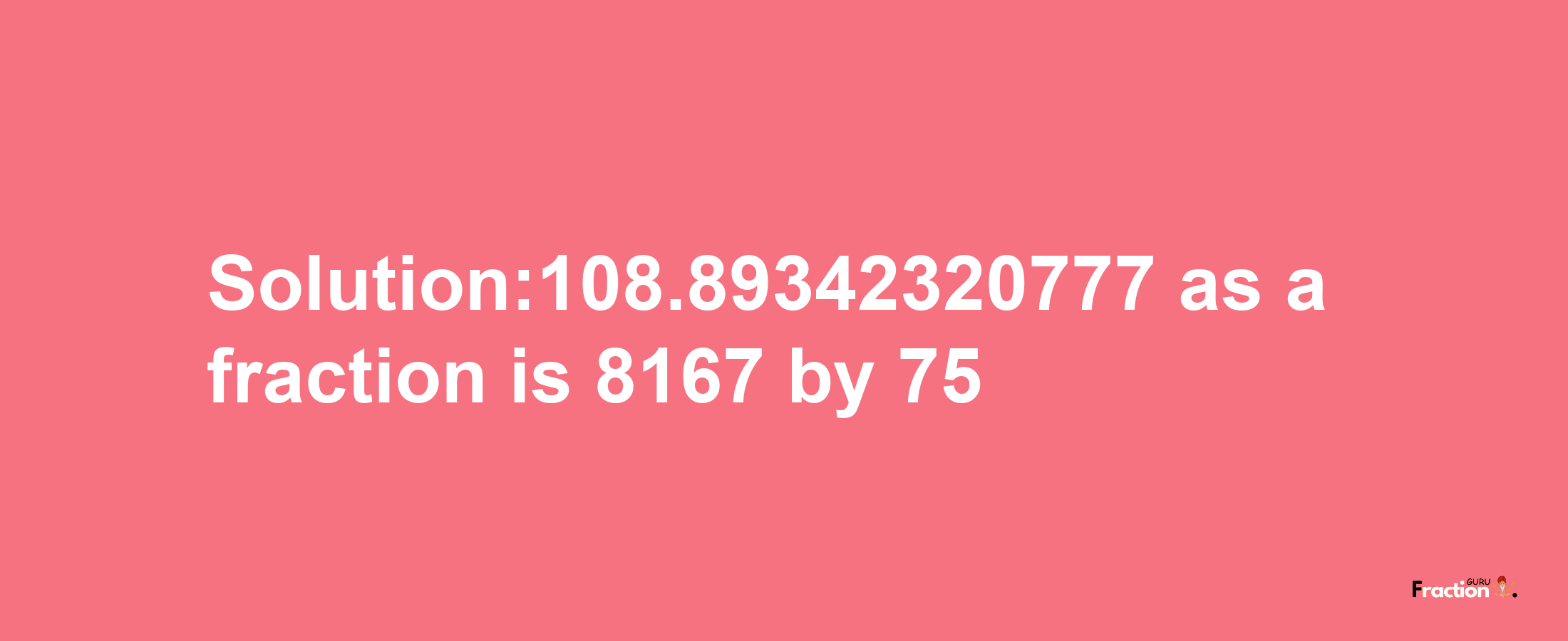 Solution:108.89342320777 as a fraction is 8167/75