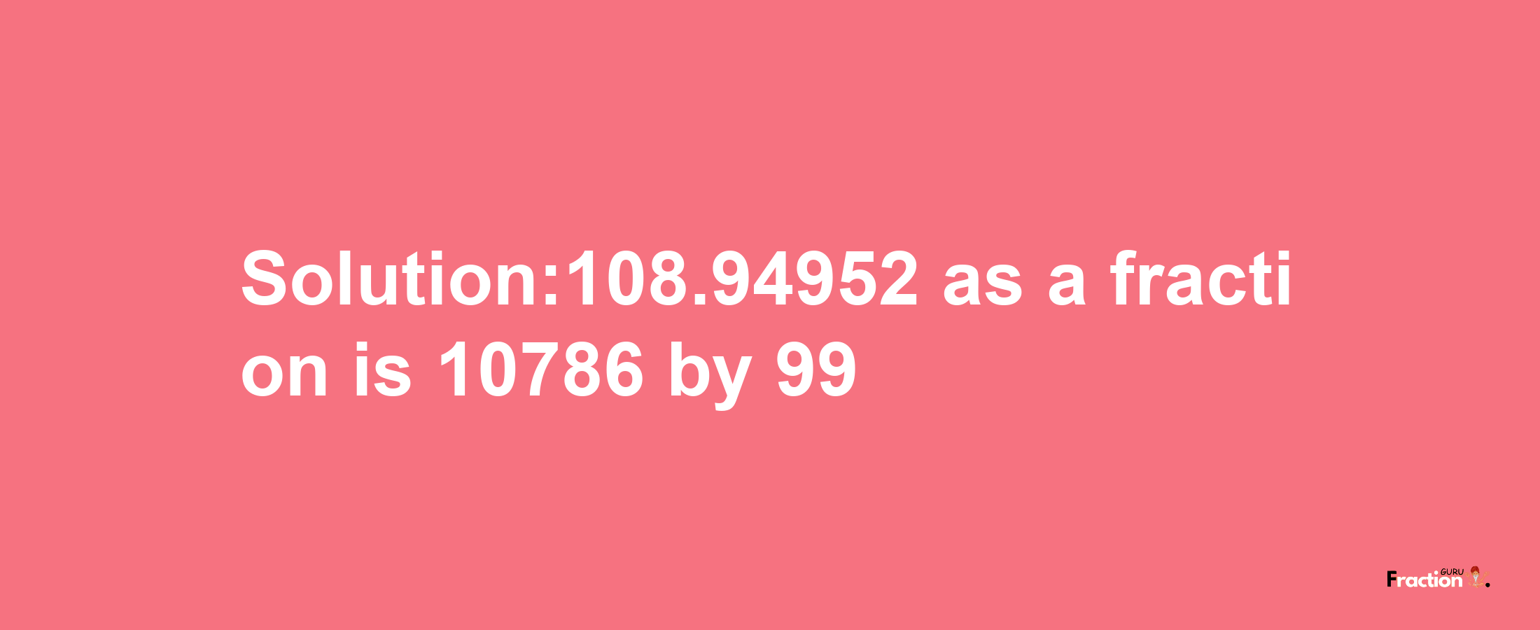 Solution:108.94952 as a fraction is 10786/99