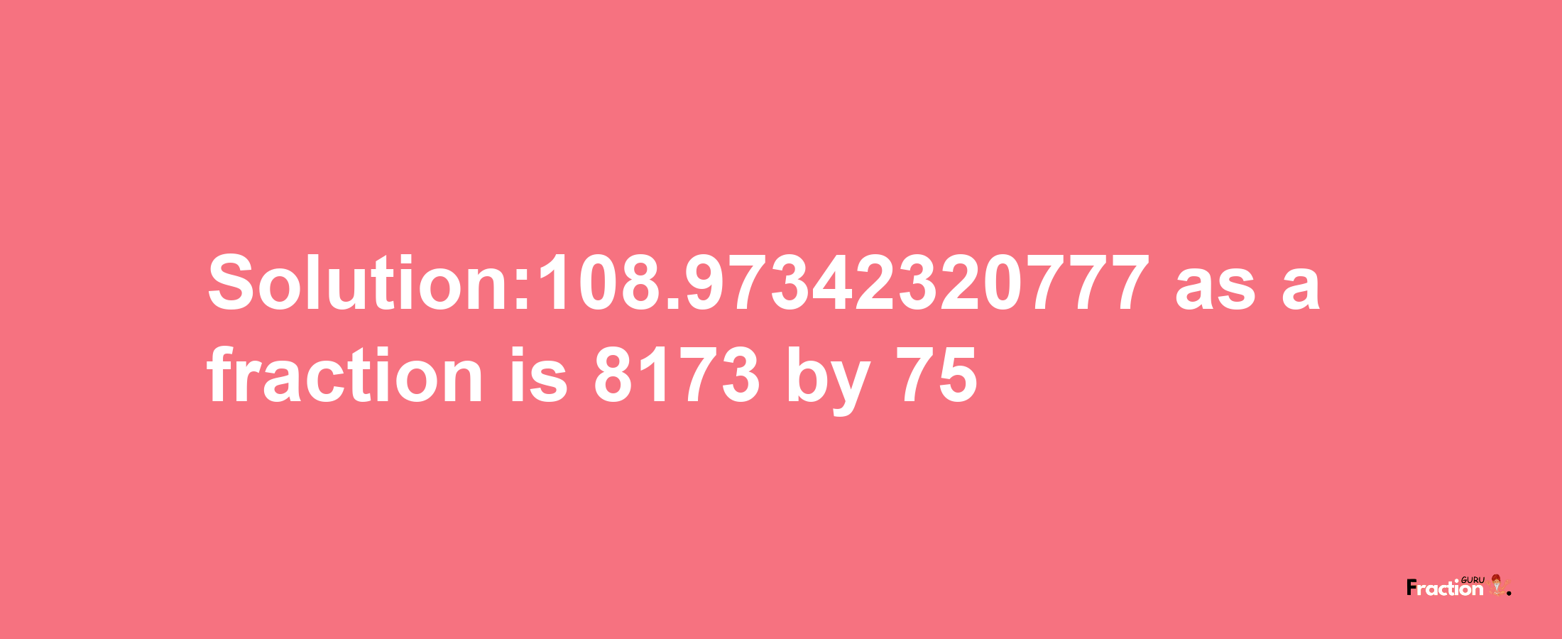 Solution:108.97342320777 as a fraction is 8173/75