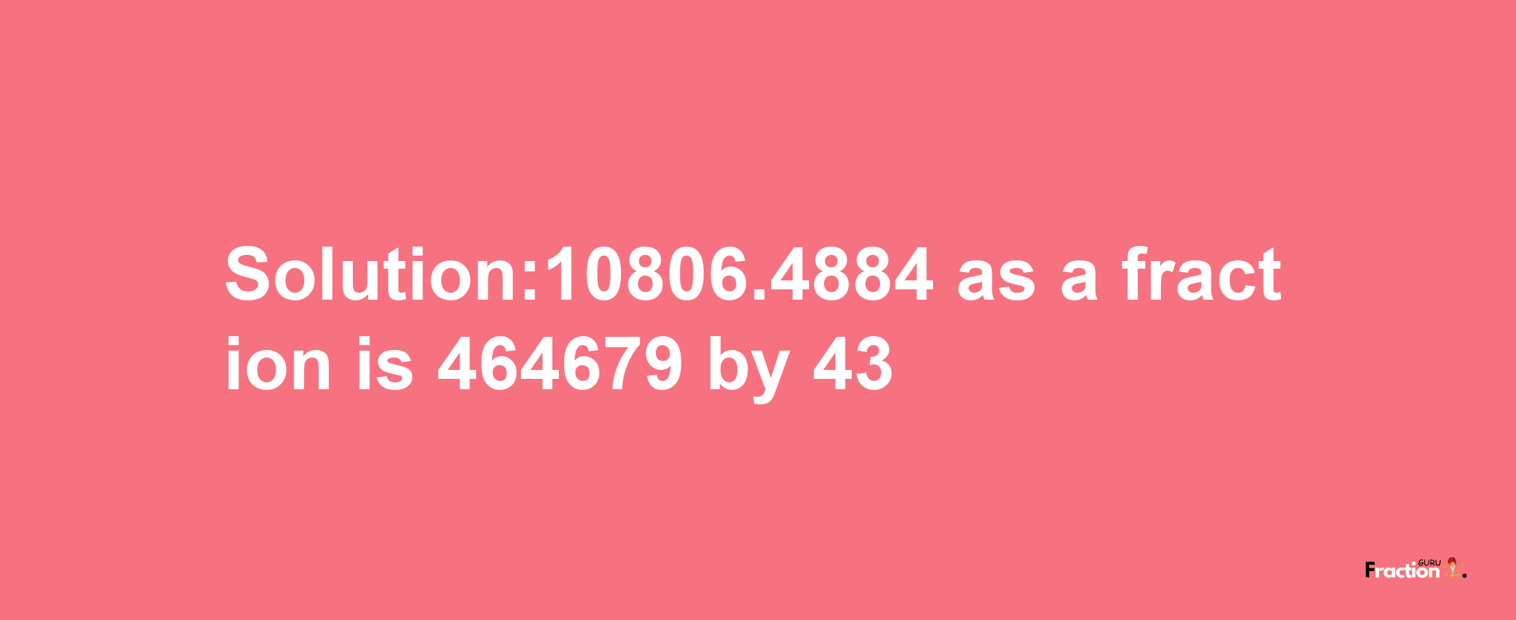 Solution:10806.4884 as a fraction is 464679/43