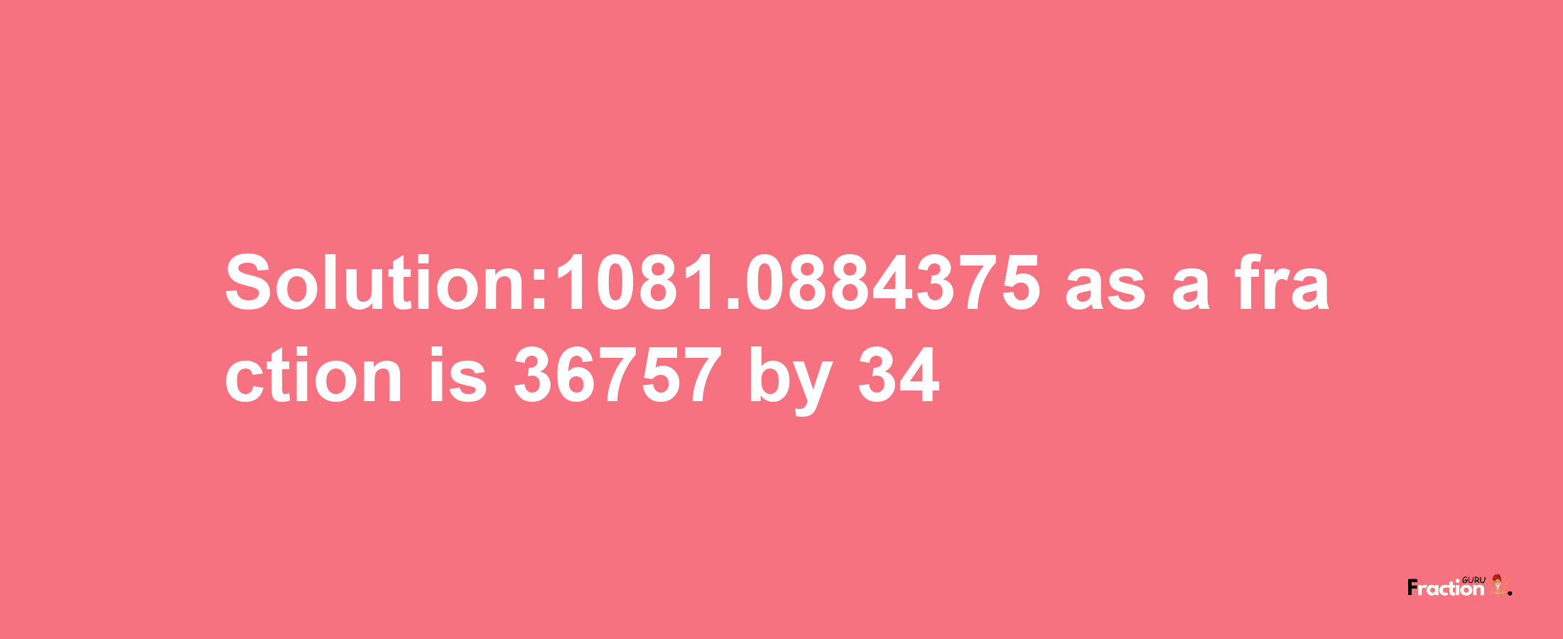 Solution:1081.0884375 as a fraction is 36757/34