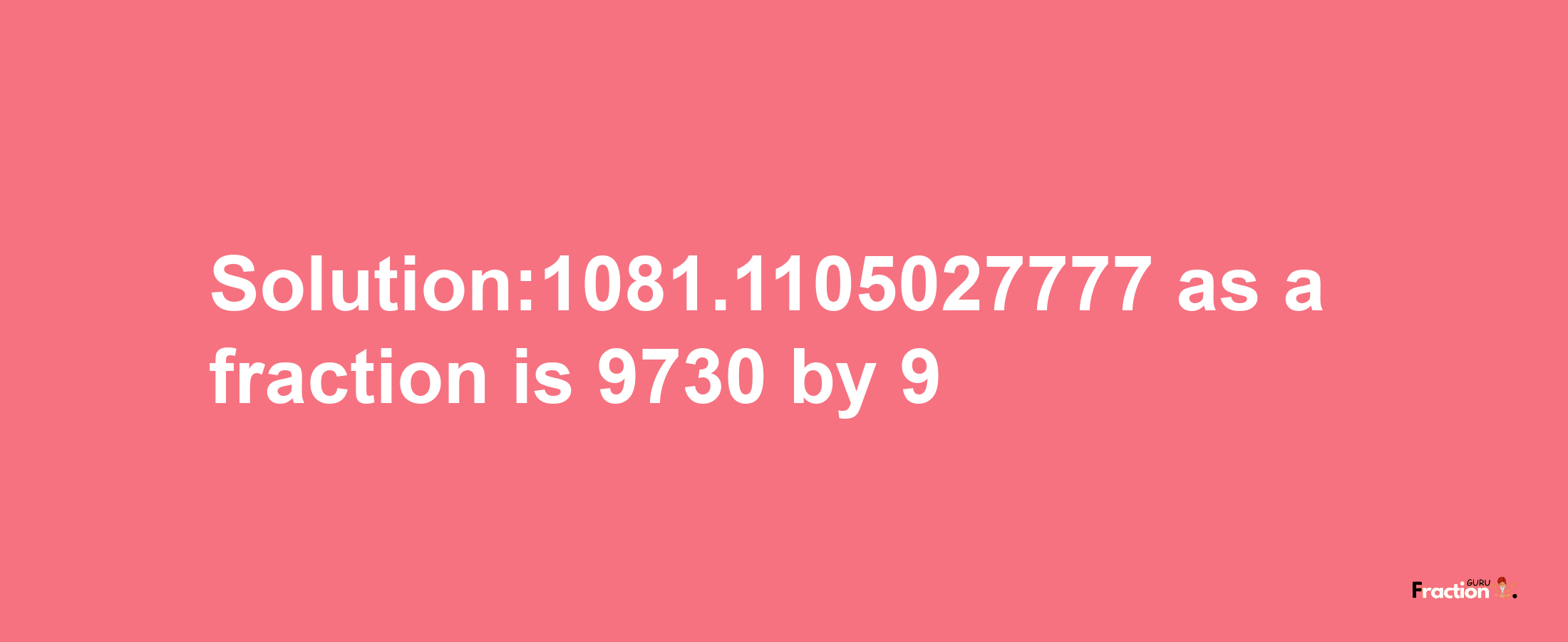 Solution:1081.1105027777 as a fraction is 9730/9