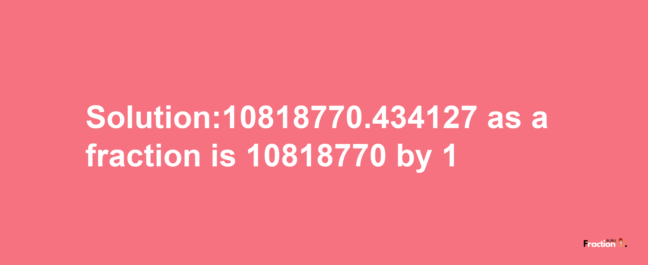 Solution:10818770.434127 as a fraction is 10818770/1