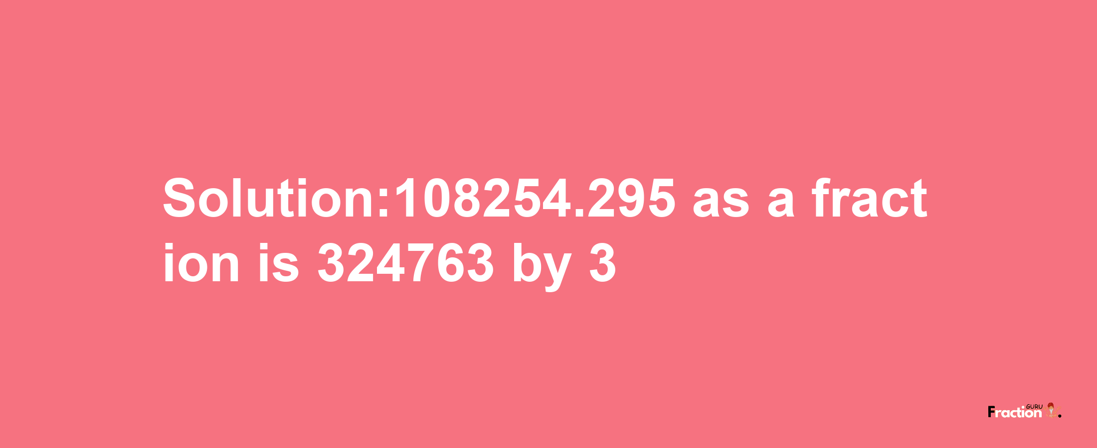 Solution:108254.295 as a fraction is 324763/3