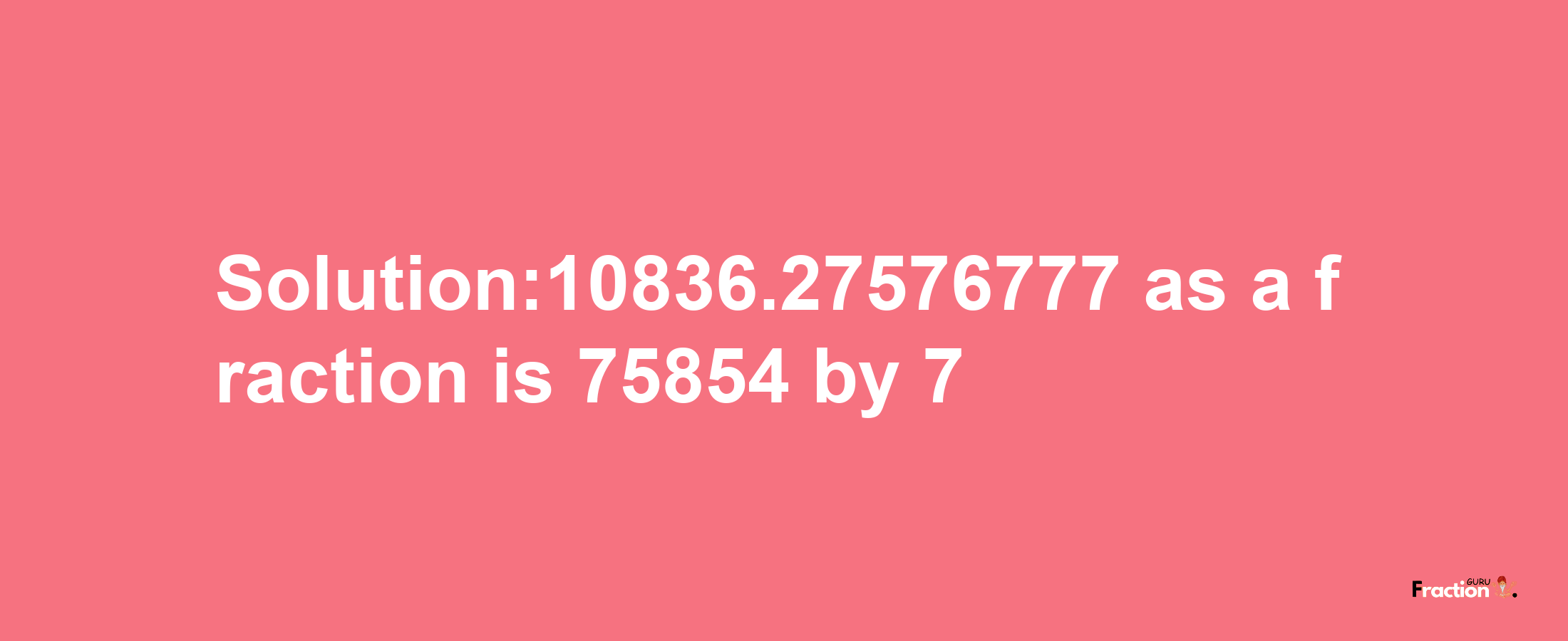 Solution:10836.27576777 as a fraction is 75854/7