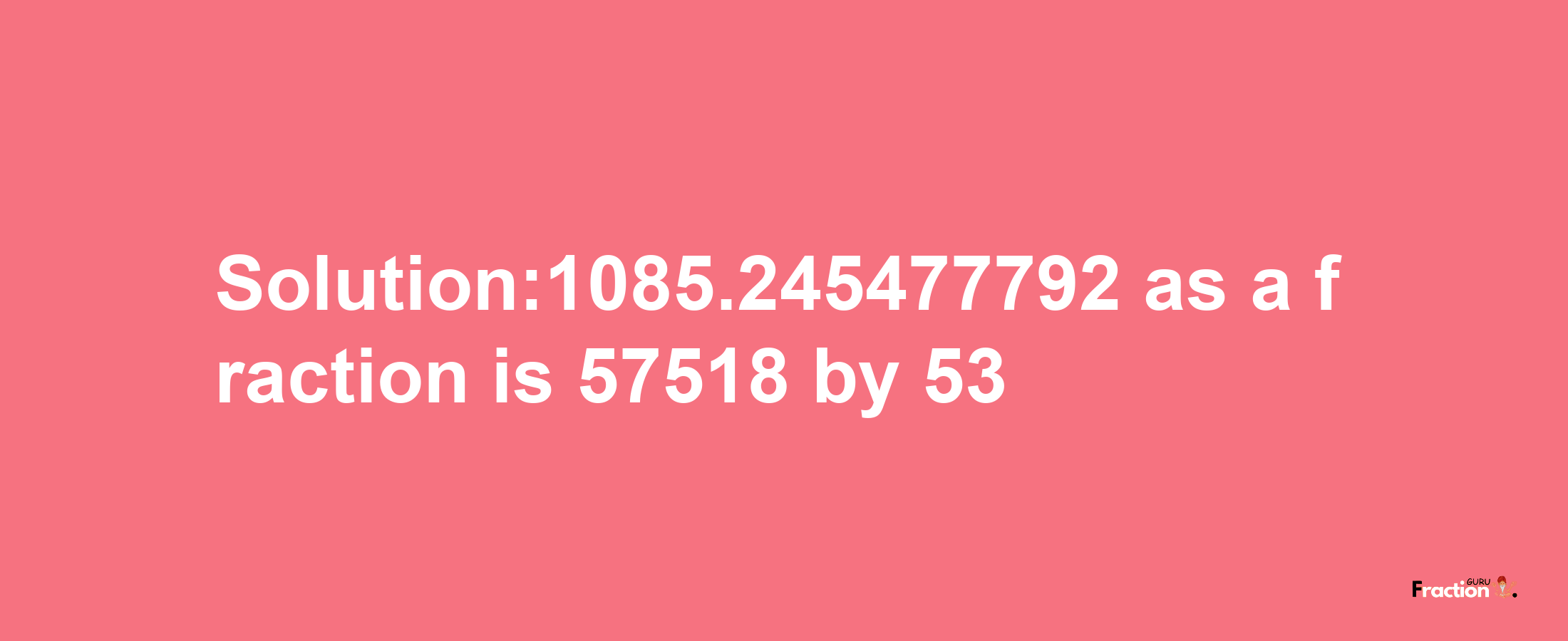 Solution:1085.245477792 as a fraction is 57518/53