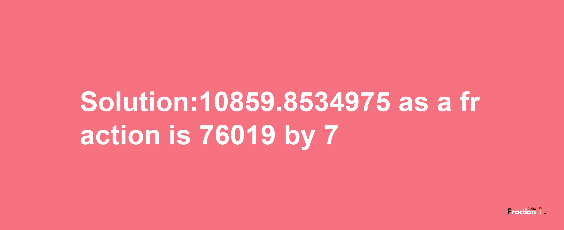 Solution:10859.8534975 as a fraction is 76019/7