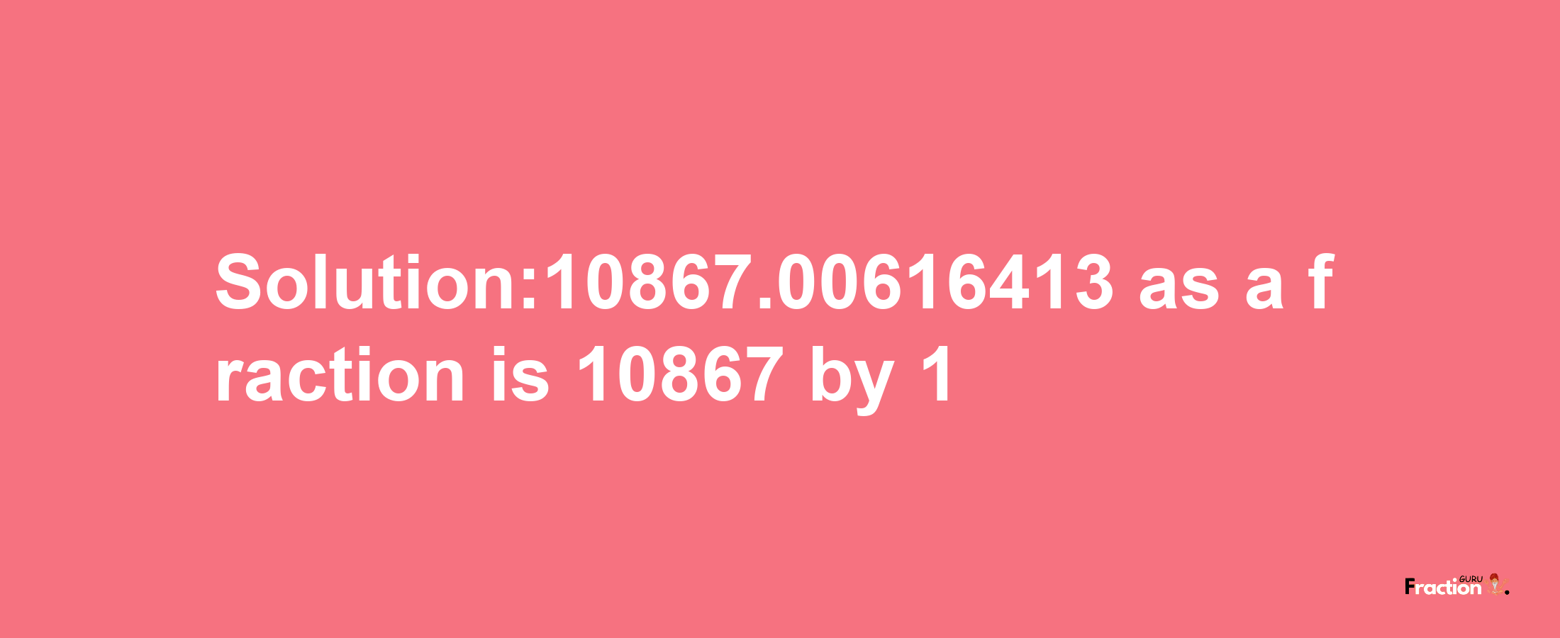 Solution:10867.00616413 as a fraction is 10867/1