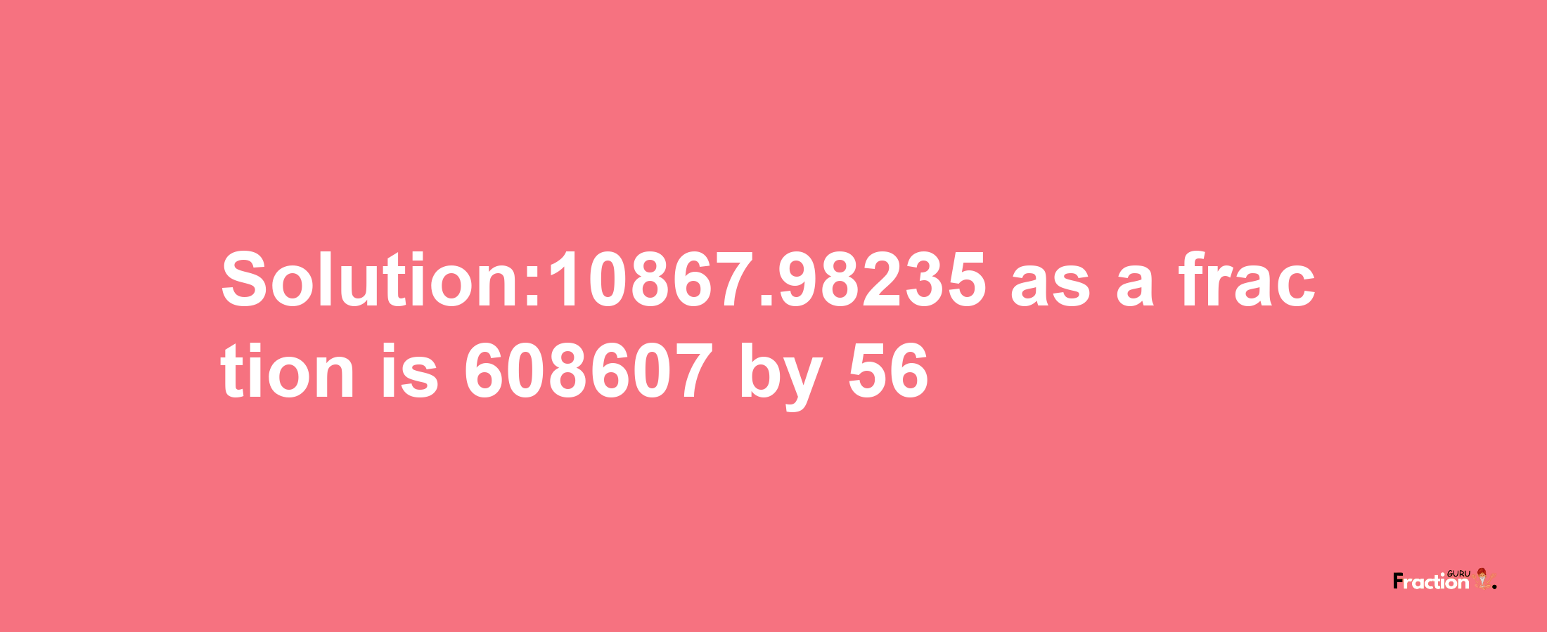 Solution:10867.98235 as a fraction is 608607/56