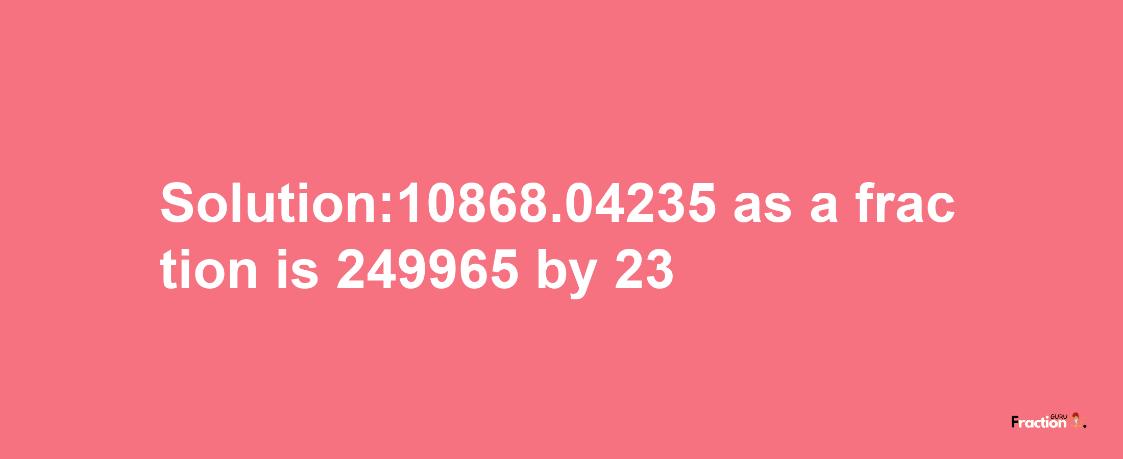 Solution:10868.04235 as a fraction is 249965/23