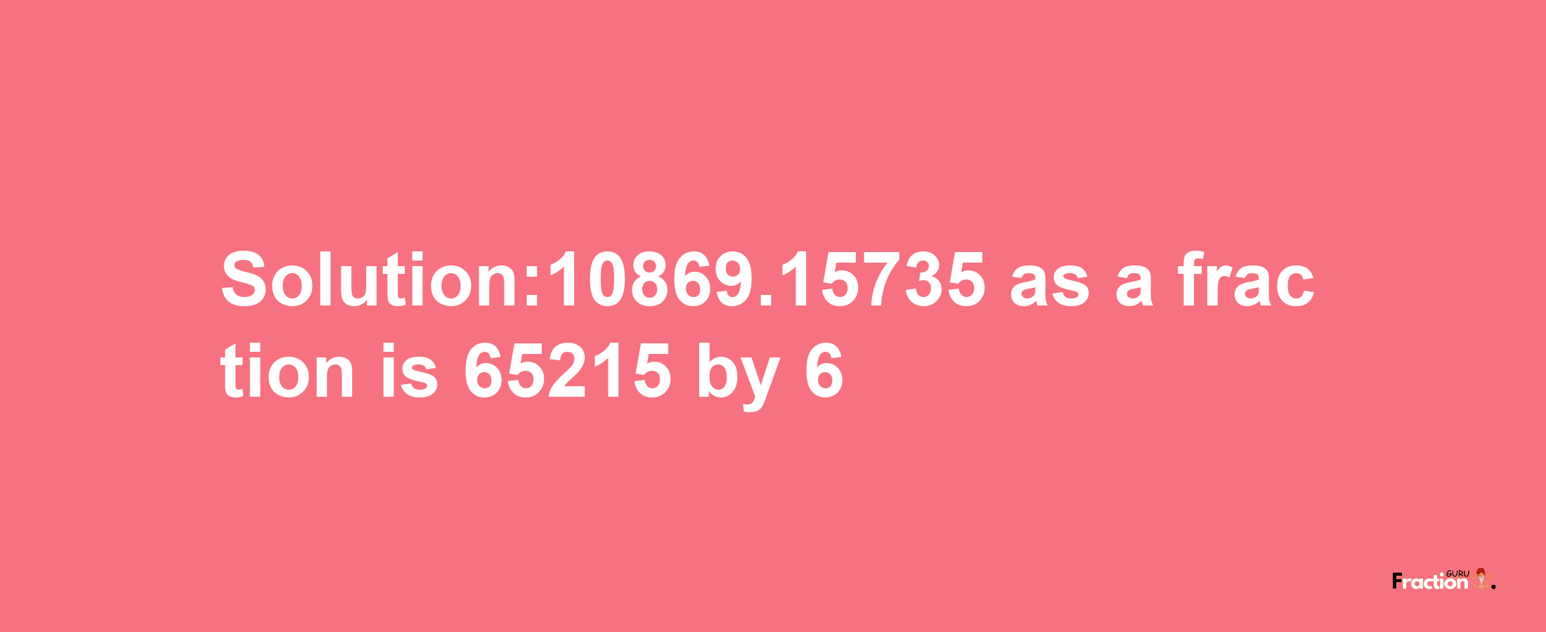 Solution:10869.15735 as a fraction is 65215/6