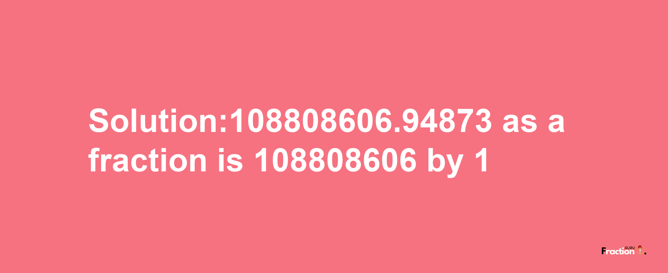 Solution:108808606.94873 as a fraction is 108808606/1