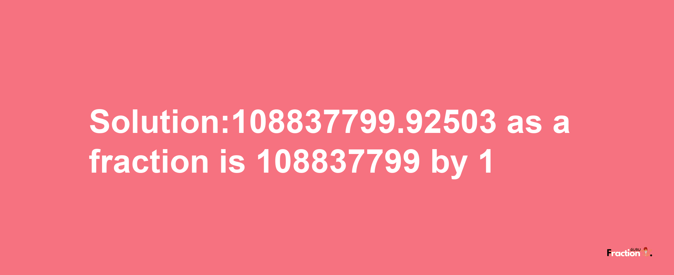 Solution:108837799.92503 as a fraction is 108837799/1