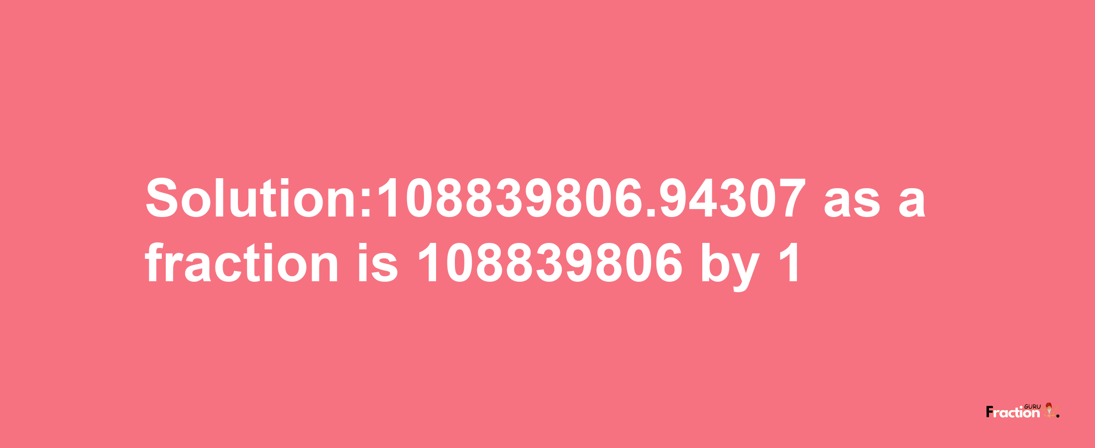 Solution:108839806.94307 as a fraction is 108839806/1