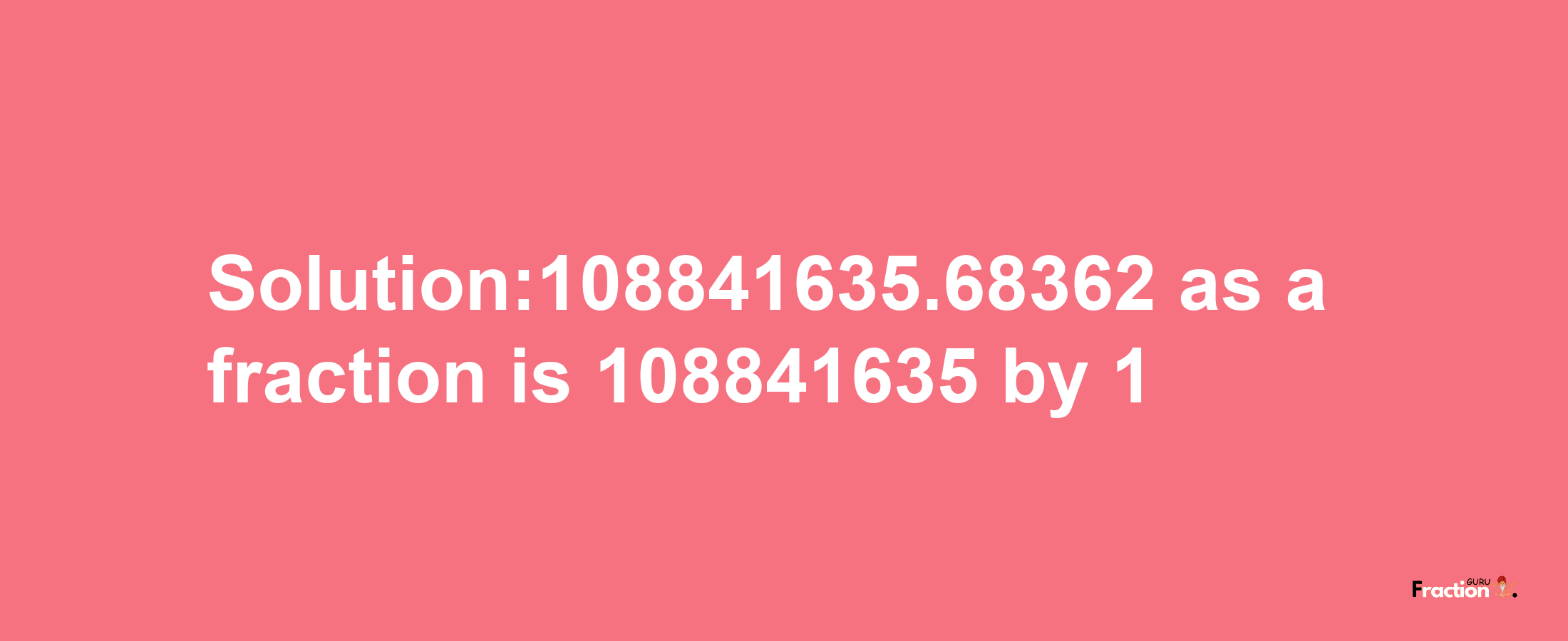 Solution:108841635.68362 as a fraction is 108841635/1